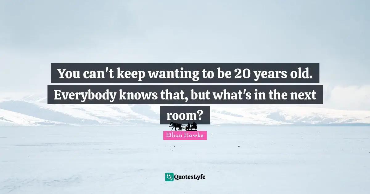 You can't keep wanting to be 20 years old. Everybody knows that, but what's in the next room?