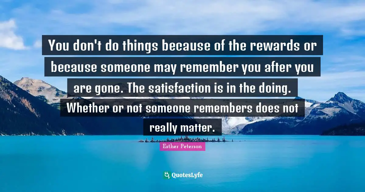 You don't do things because of the rewards or because someone may remember you after you are gone. The satisfaction is in the doing. Whether or not someone remembers does not really matter.