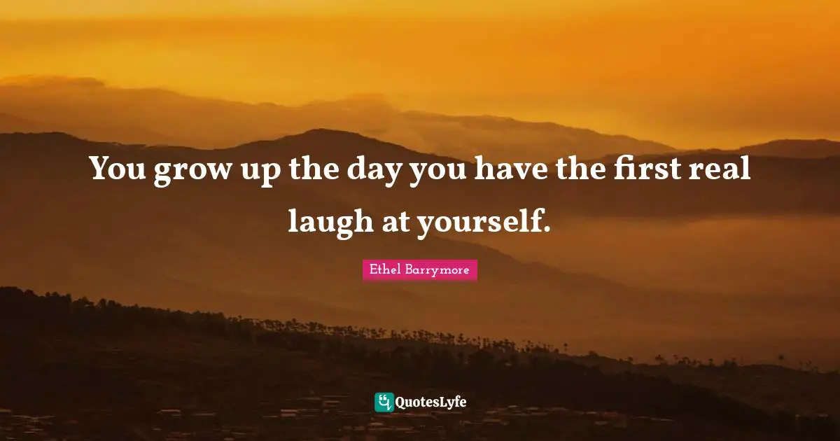 You grow up the day you have the first real laugh at yourself.