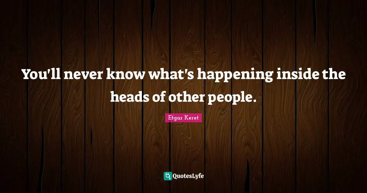 You'll never know what's happening inside the heads of other people.