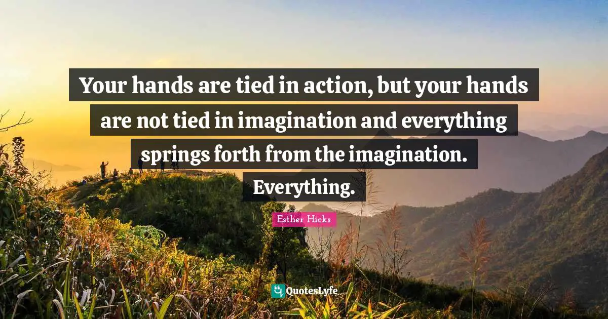 Your hands are tied in action, but your hands are not tied in imagination and everything springs forth from the imagination. Everything.