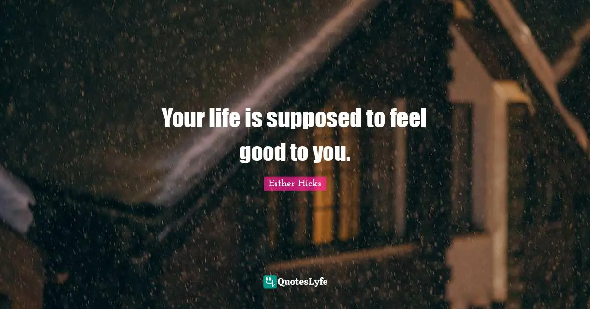 Your life is supposed to feel good to you.