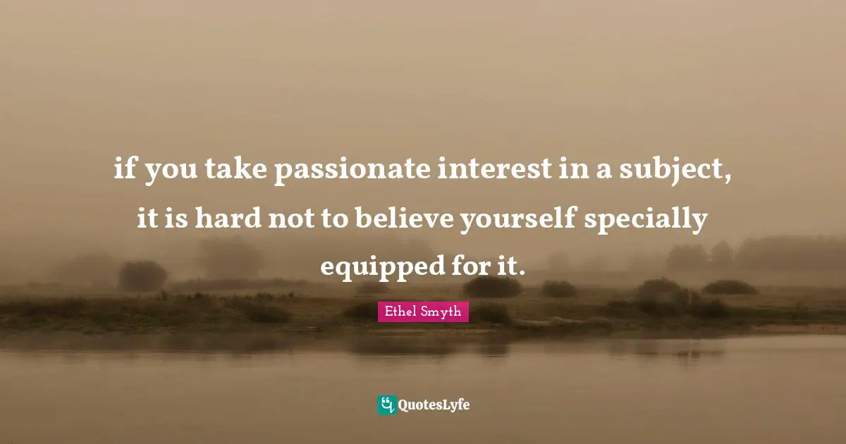 if you take passionate interest in a subject, it is hard not to believe yourself specially equipped for it.