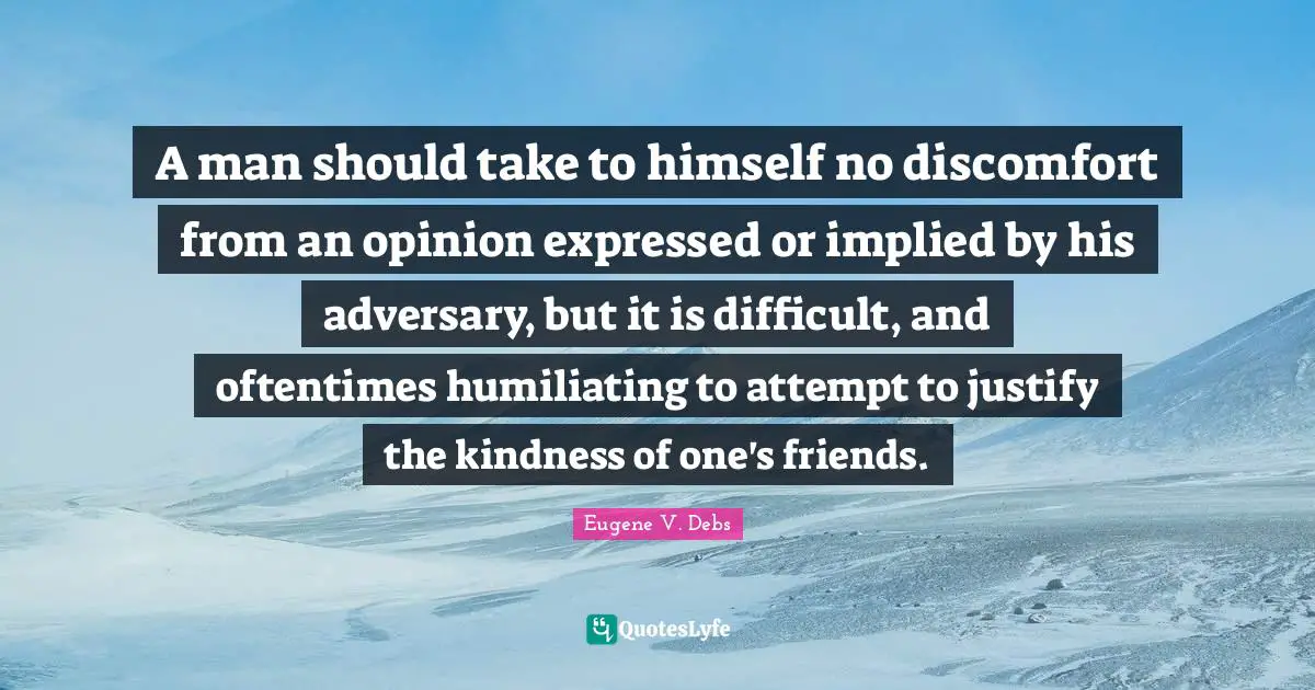 Eugene V. Debs Quotes: "A man should take to himself no discomfort from an opinion expressed or implied by his adversary, but it is difficult, and oftentimes humiliating to attempt to justify the kindness of one's friends."