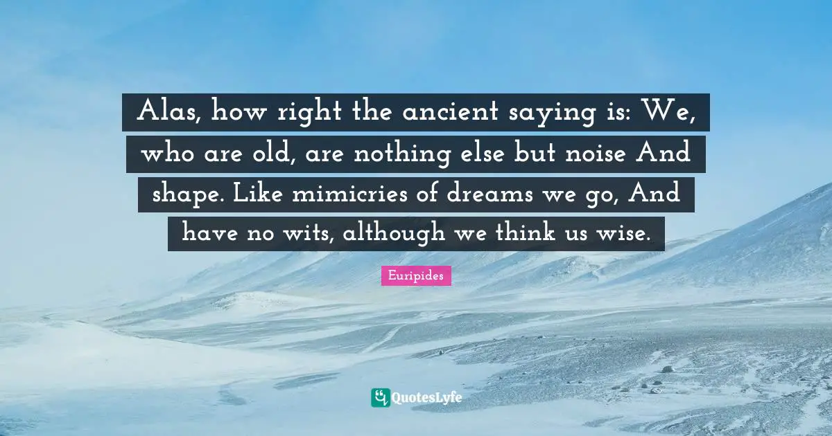 Alas, how right the ancient saying is: We, who are old, are nothing else but noise And shape. Like mimicries of dreams we go, And have no wits, although we think us wise.