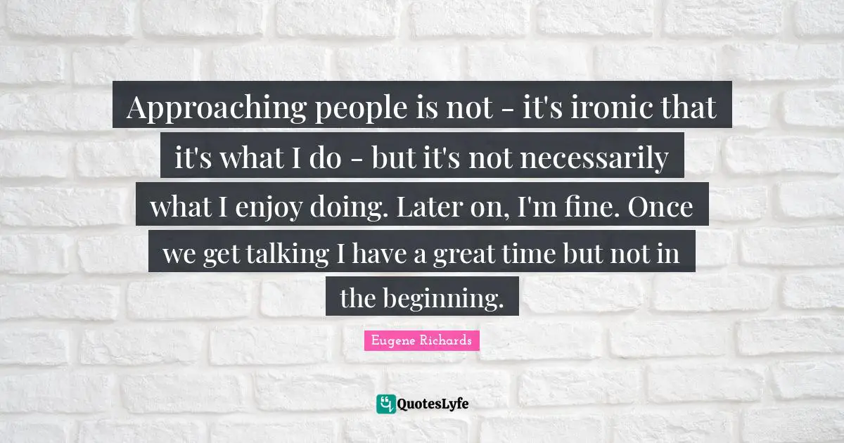 Approaching people is not - it's ironic that it's what I do - but it's not necessarily what I enjoy doing. Later on, I'm fine. Once we get talking I have a great time but not in the beginning.