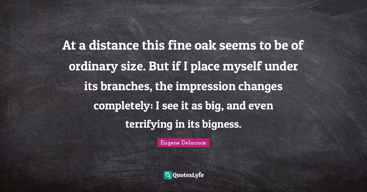 Eugene Delacroix Quotes: "At a distance this fine oak seems to be of ordinary size. But if I place myself under its branches, the impression changes completely: I see it as big, and even terrifying in its bigness."