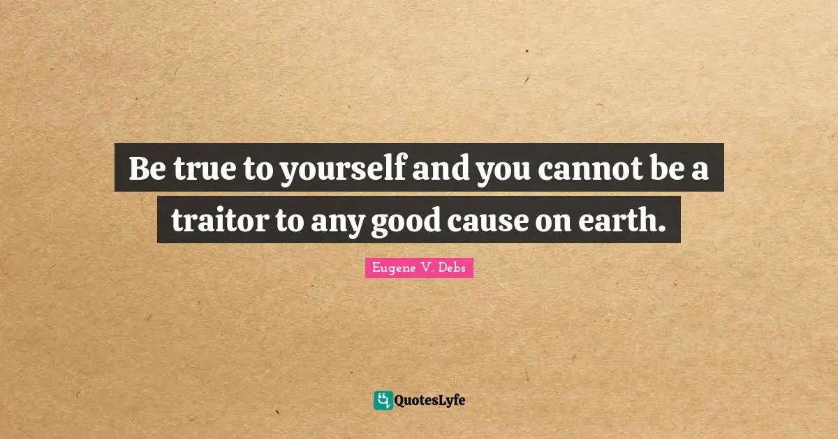 Eugene V. Debs Quotes: "Be true to yourself and you cannot be a traitor to any good cause on earth."
