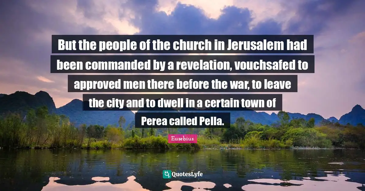 But the people of the church in Jerusalem had been commanded by a revelation, vouchsafed to approved men there before the war, to leave the city and to dwell in a certain town of Perea called Pella.
