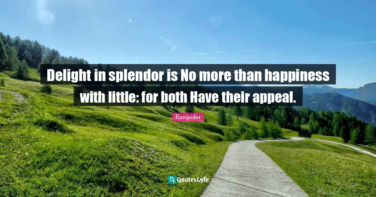 Delight in splendor is No more than happiness with little: for both Have their appeal.