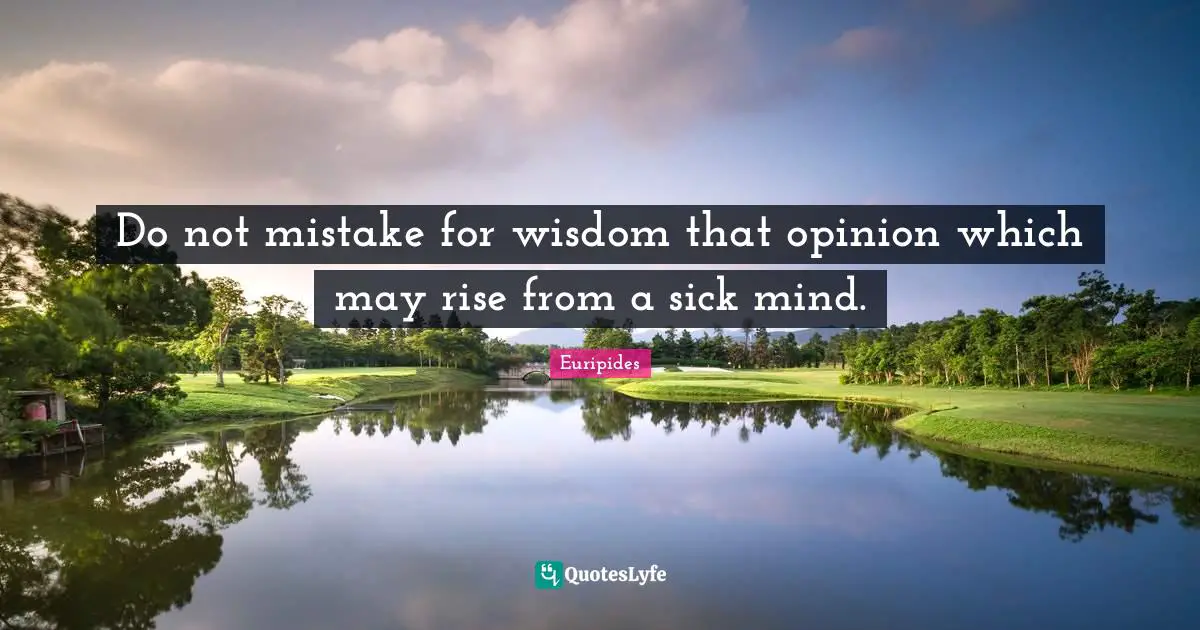 Do not mistake for wisdom that opinion which may rise from a sick mind.