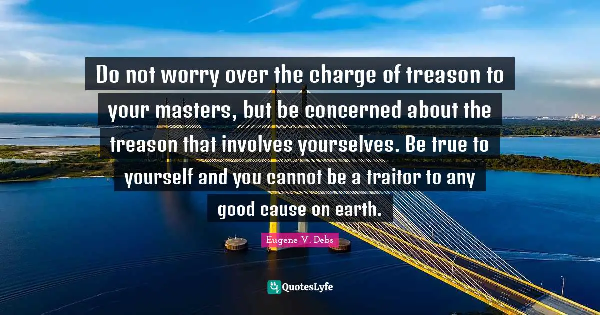 Eugene V. Debs Quotes: "Do not worry over the charge of treason to your masters, but be concerned about the treason that involves yourselves. Be true to yourself and you cannot be a traitor to any good cause on earth."