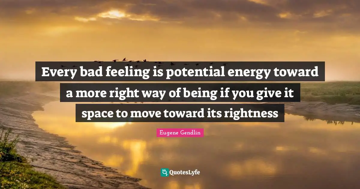 Every bad feeling is potential energy toward a more right way of being if you give it space to move toward its rightness
