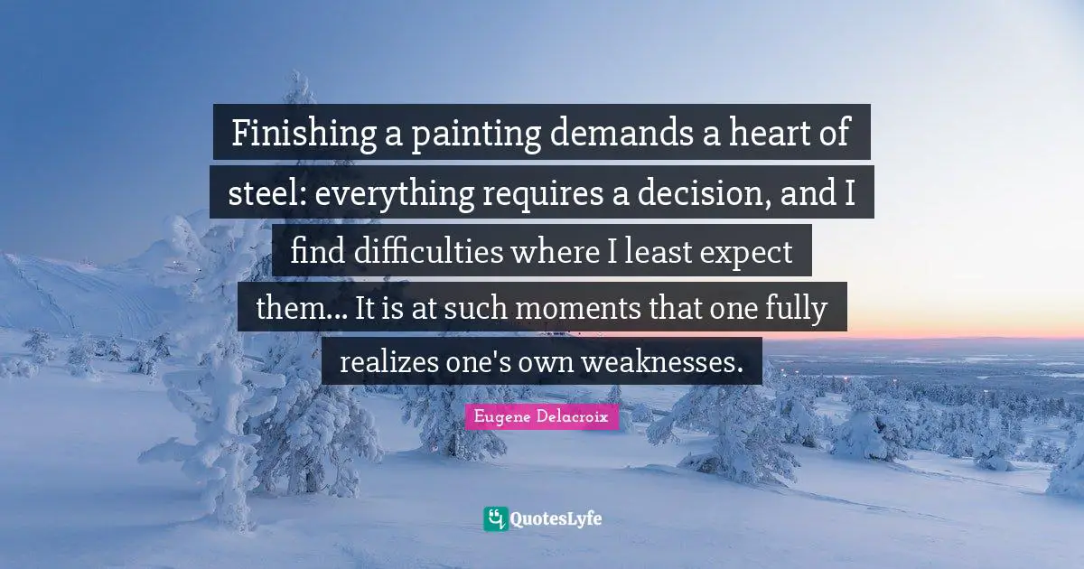 Eugene Delacroix Quotes: "Finishing a painting demands a heart of steel: everything requires a decision, and I find difficulties where I least expect them... It is at such moments that one fully realizes one's own weaknesses."