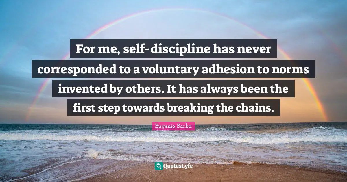 For me, self-discipline has never corresponded to a voluntary adhesion to norms invented by others. It has always been the first step towards breaking the chains.