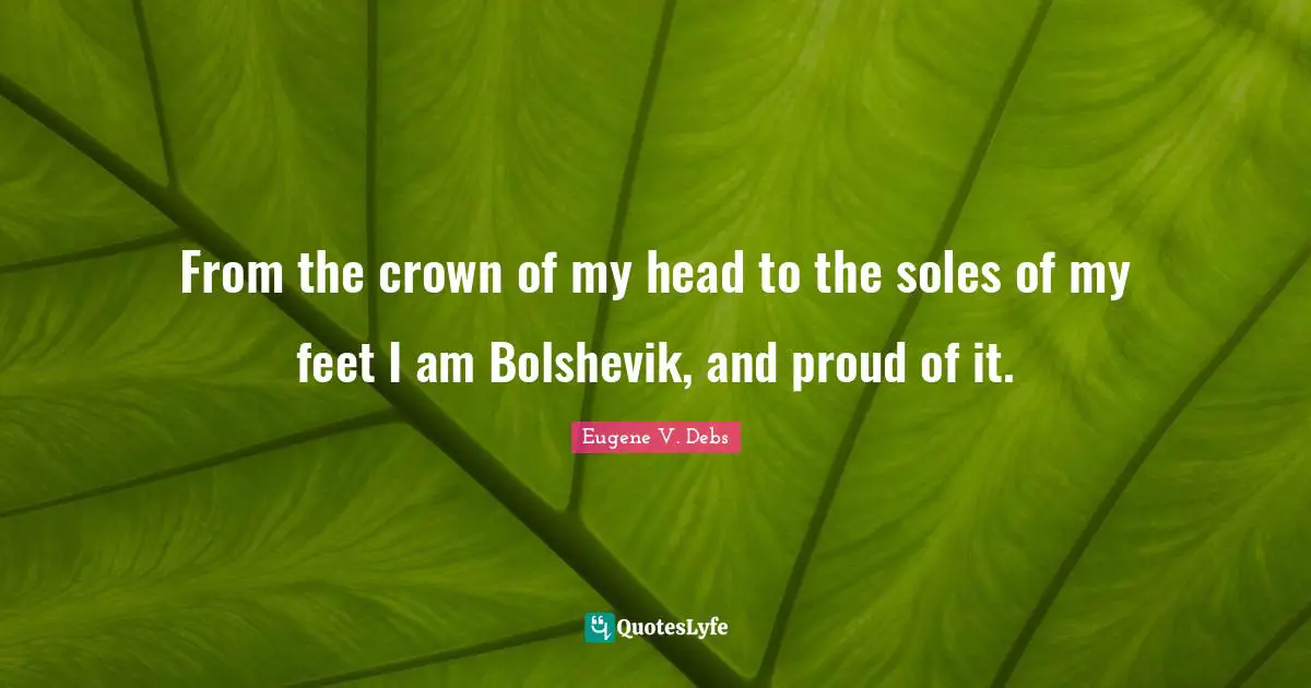 Eugene V. Debs Quotes: "From the crown of my head to the soles of my feet I am Bolshevik, and proud of it."
