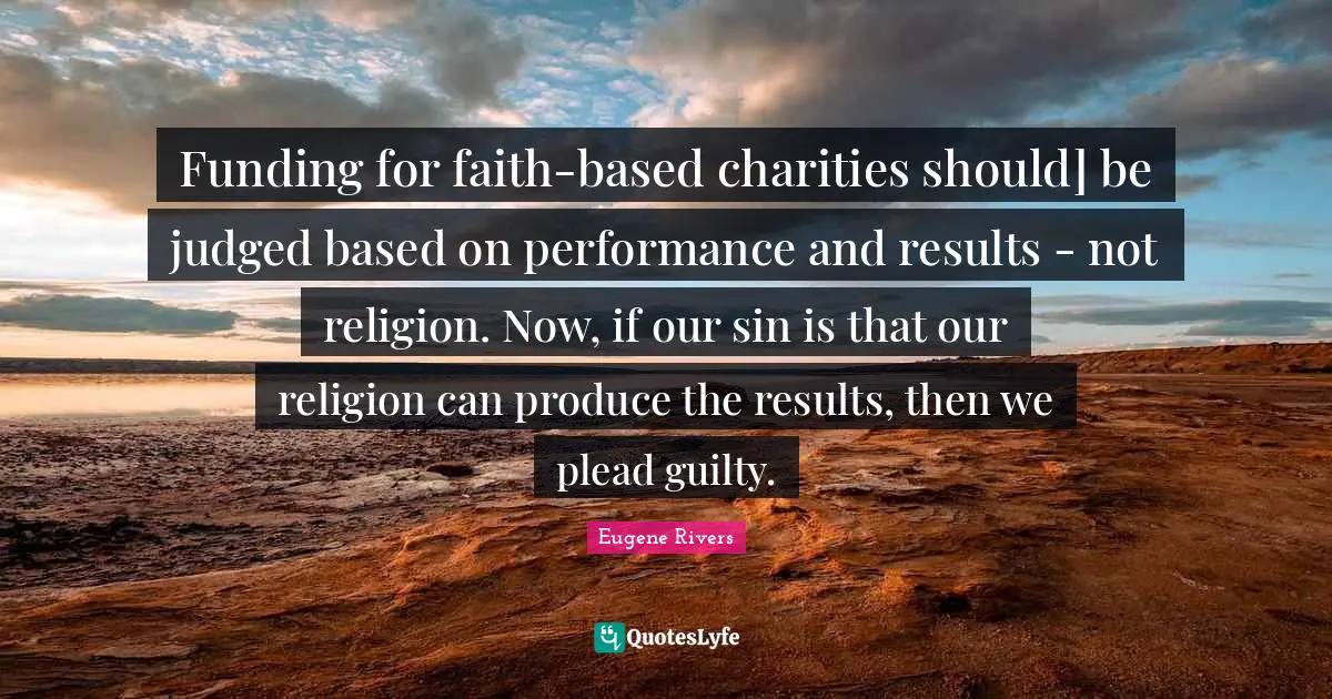 Funding for faith-based charities should] be judged based on performance and results - not religion. Now, if our sin is that our religion can produce the results, then we plead guilty.