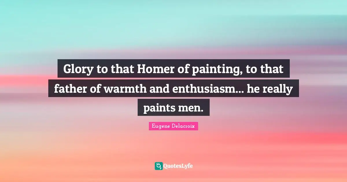 Glory to that Homer of painting, to that father of warmth and enthusiasm... he really paints men.