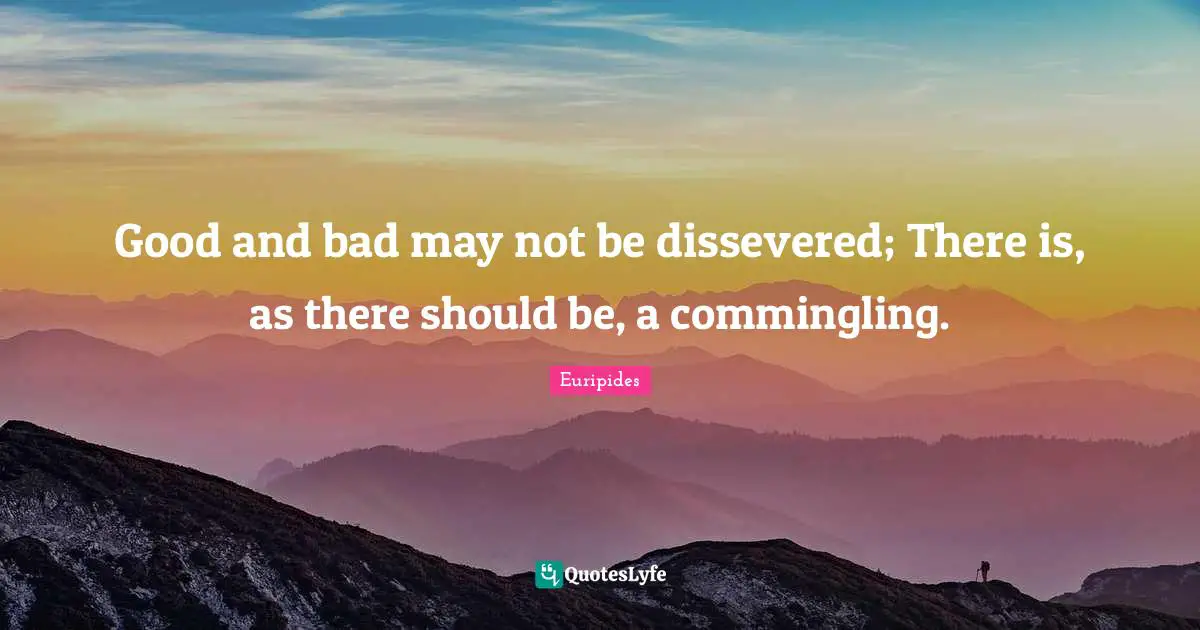 Good and bad may not be dissevered; There is, as there should be, a commingling.