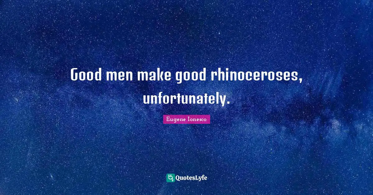 Good men make good rhinoceroses, unfortunately.
