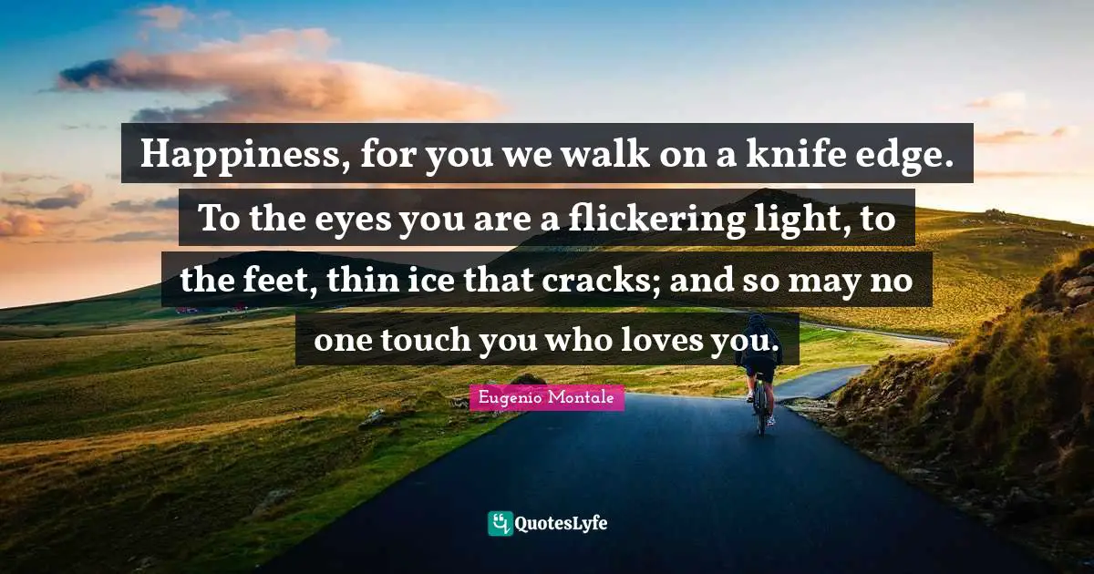Happiness, for you we walk on a knife edge. To the eyes you are a flickering light, to the feet, thin ice that cracks; and so may no one touch you who loves you.