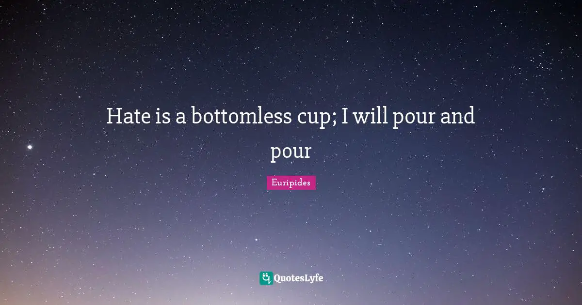 Hate is a bottomless cup; I will pour and pour