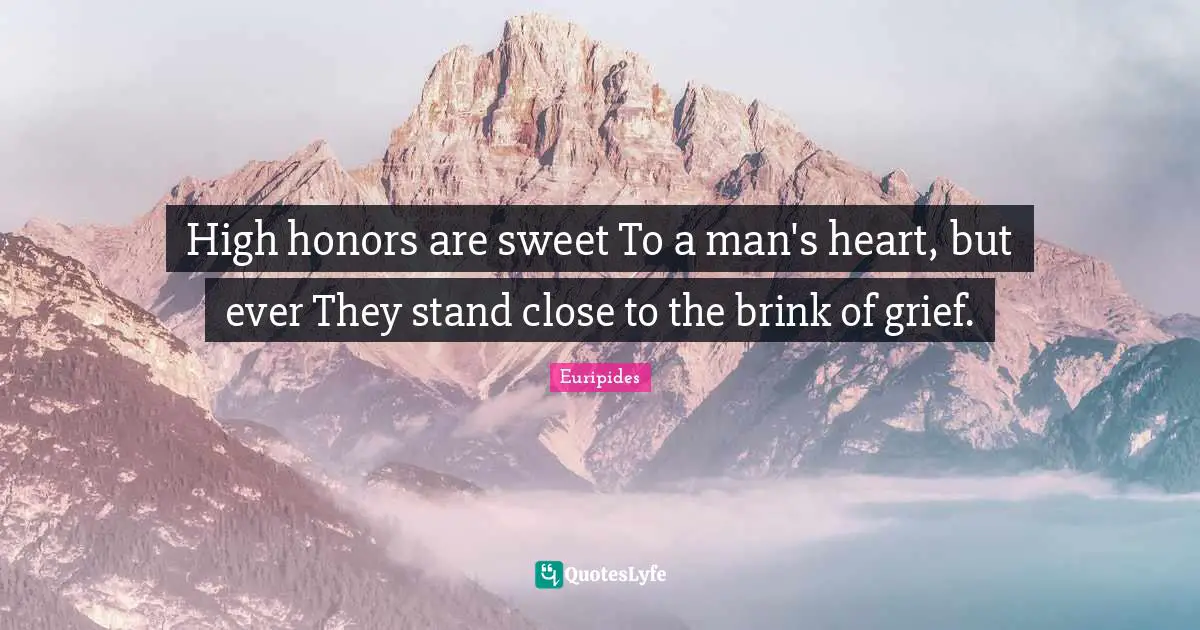 High honors are sweet To a man's heart, but ever They stand close to the brink of grief.