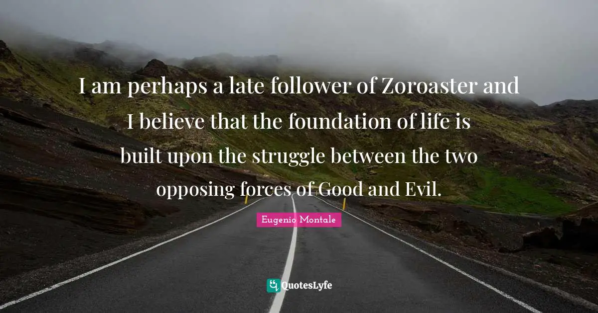 I am perhaps a late follower of Zoroaster and I believe that the foundation of life is built upon the struggle between the two opposing forces of Good and Evil.