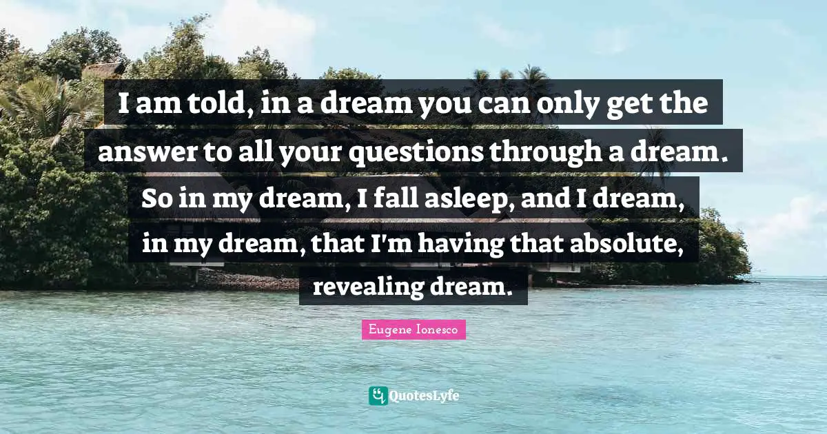 I am told, in a dream you can only get the answer to all your questions through a dream. So in my dream, I fall asleep, and I dream, in my dream, that I'm having that absolute, revealing dream.
