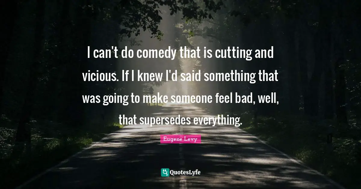 I can't do comedy that is cutting and vicious. If I knew I'd said something that was going to make someone feel bad, well, that supersedes everything.