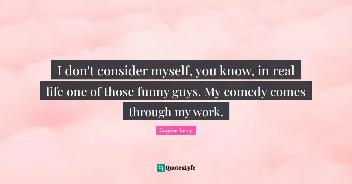 I don't consider myself, you know, in real life one of those funny guys. My comedy comes through my work.