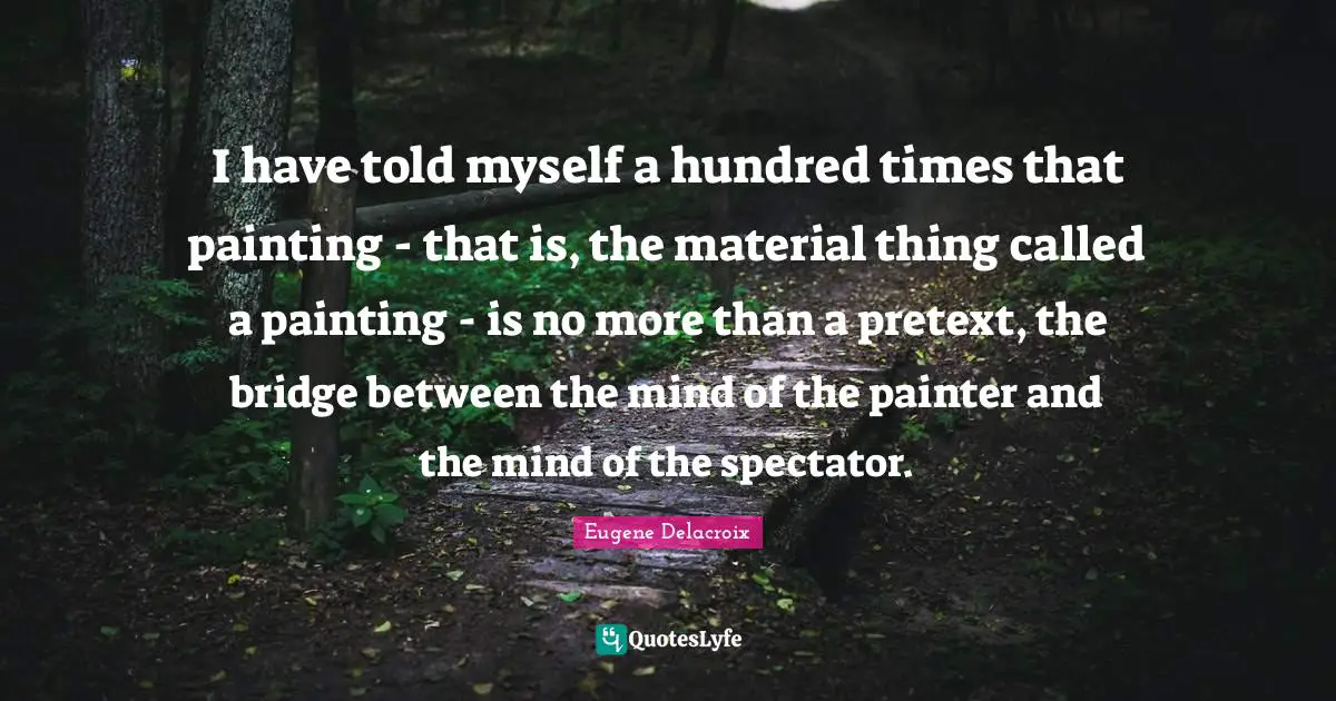 Eugene Delacroix Quotes: "I have told myself a hundred times that painting - that is, the material thing called a painting - is no more than a pretext, the bridge between the mind of the painter and the mind of the spectator."