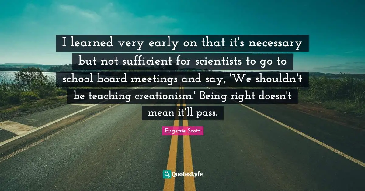 I learned very early on that it's necessary but not sufficient for scientists to go to school board meetings and say, 'We shouldn't be teaching creationism.' Being right doesn't mean it'll pass.