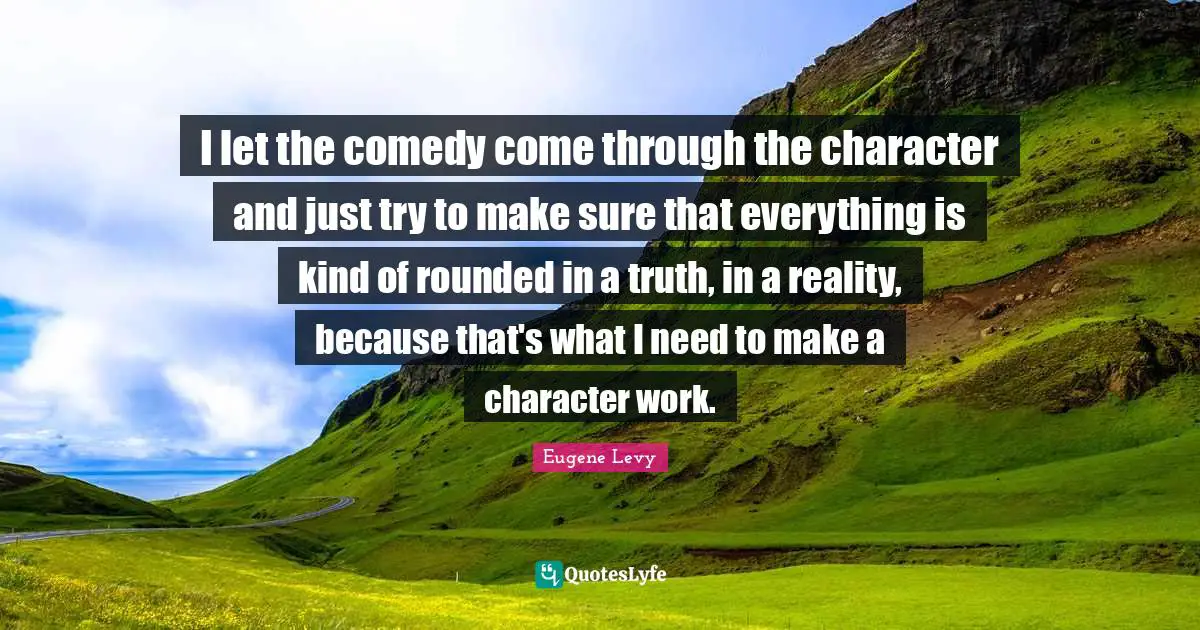 I let the comedy come through the character and just try to make sure that everything is kind of rounded in a truth, in a reality, because that's what I need to make a character work.