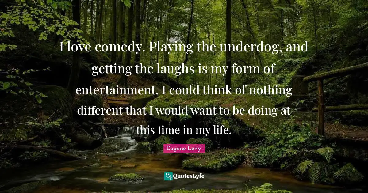 I love comedy. Playing the underdog, and getting the laughs is my form of entertainment. I could think of nothing different that I would want to be doing at this time in my life.