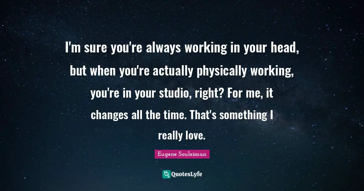 I'm sure you're always working in your head, but when you're actually physically working, you're in your studio, right? For me, it changes all the time. That's something I really love.