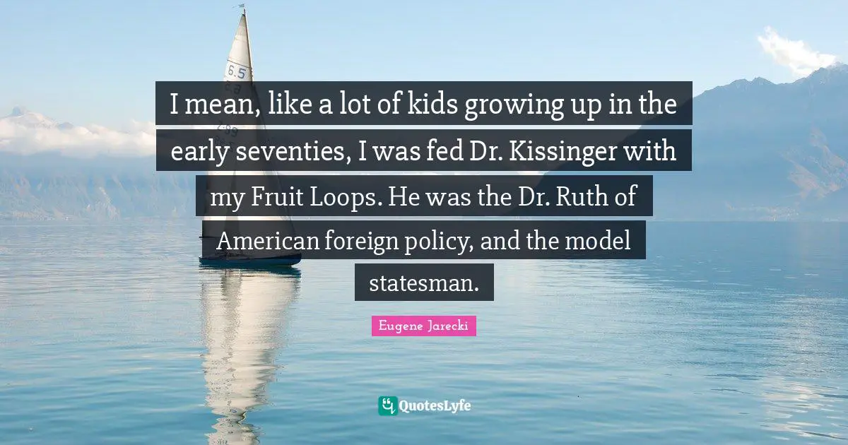 I mean, like a lot of kids growing up in the early seventies, I was fed Dr. Kissinger with my Fruit Loops. He was the Dr. Ruth of American foreign policy, and the model statesman.