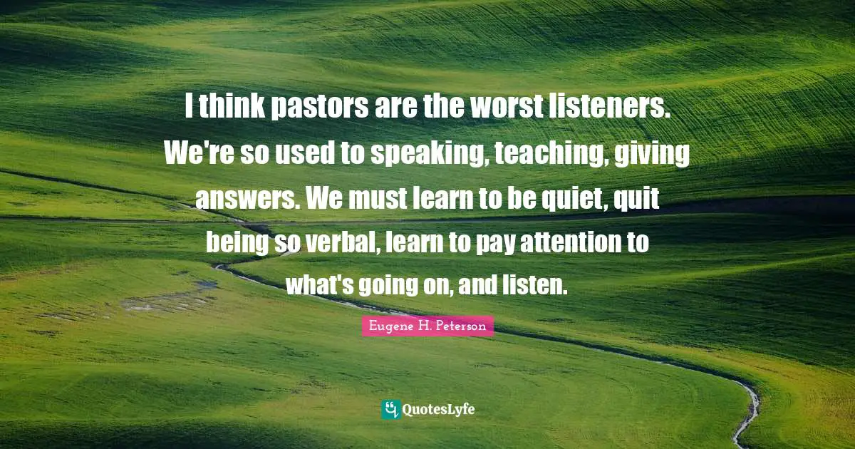 I think pastors are the worst listeners. We're so used to speaking, teaching, giving answers. We must learn to be quiet, quit being so verbal, learn to pay attention to what's going on, and listen.