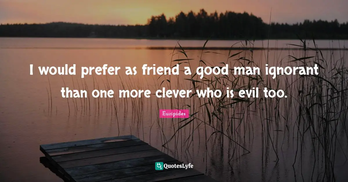 I would prefer as friend a good man ignorant than one more clever who is evil too.