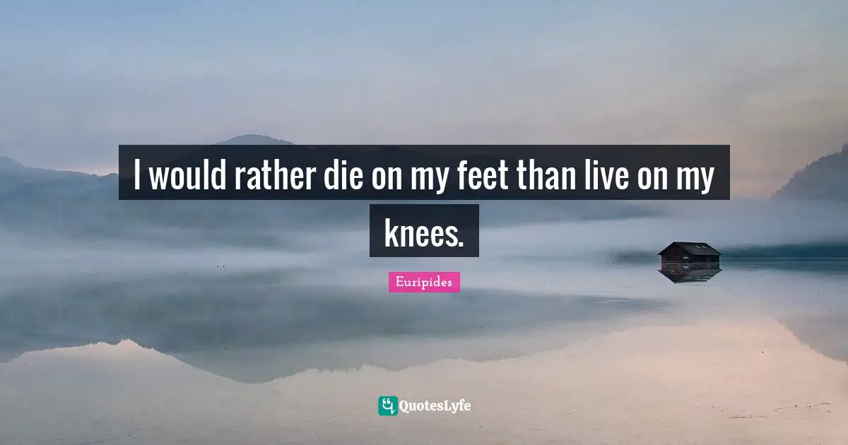 I would rather die on my feet than live on my knees.