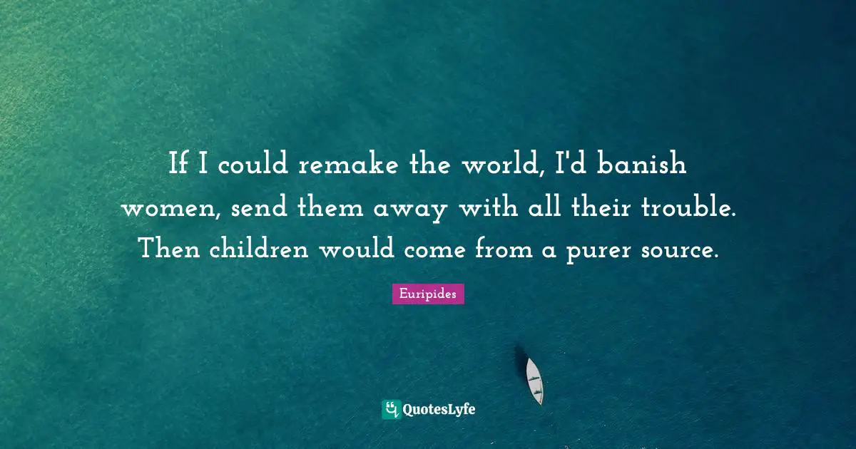 If I could remake the world, I'd banish women, send them away with all their trouble. Then children would come from a purer source.