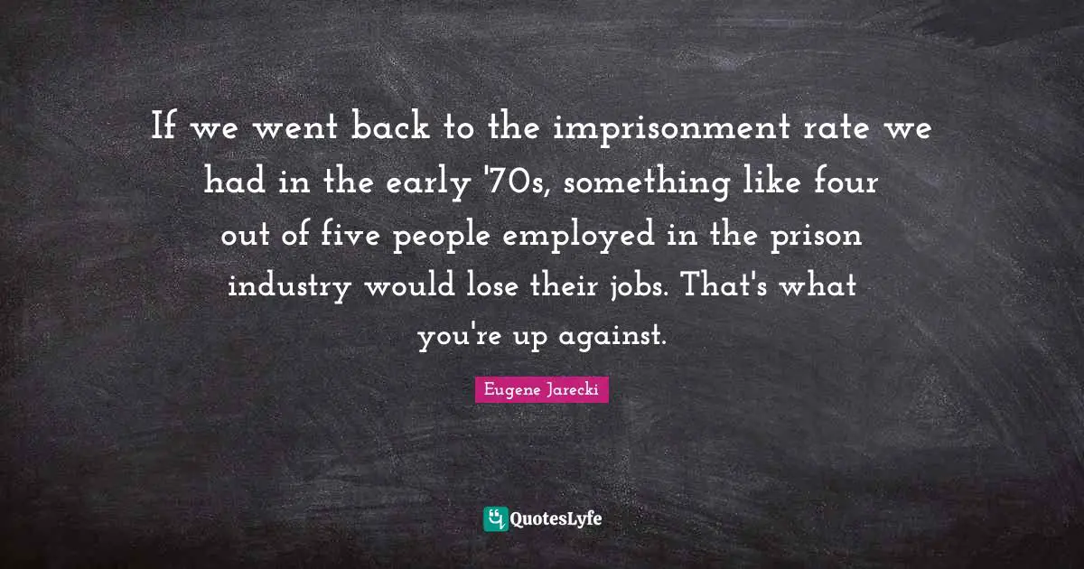 If we went back to the imprisonment rate we had in the early '70s, something like four out of five people employed in the prison industry would lose their jobs. That's what you're up against.