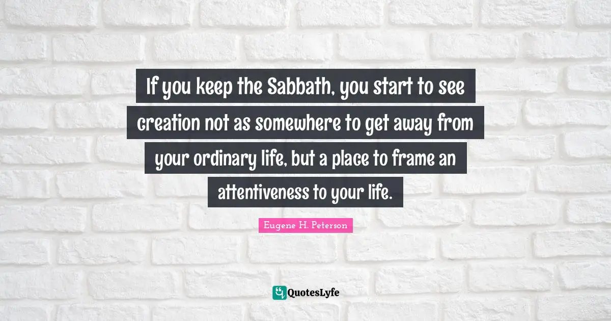 Eugene H. Peterson Quotes: "If you keep the Sabbath, you start to see creation not as somewhere to get away from your ordinary life, but a place to frame an attentiveness to your life."