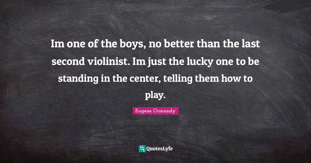 Im one of the boys, no better than the last second violinist. Im just the lucky one to be standing in the center, telling them how to play.