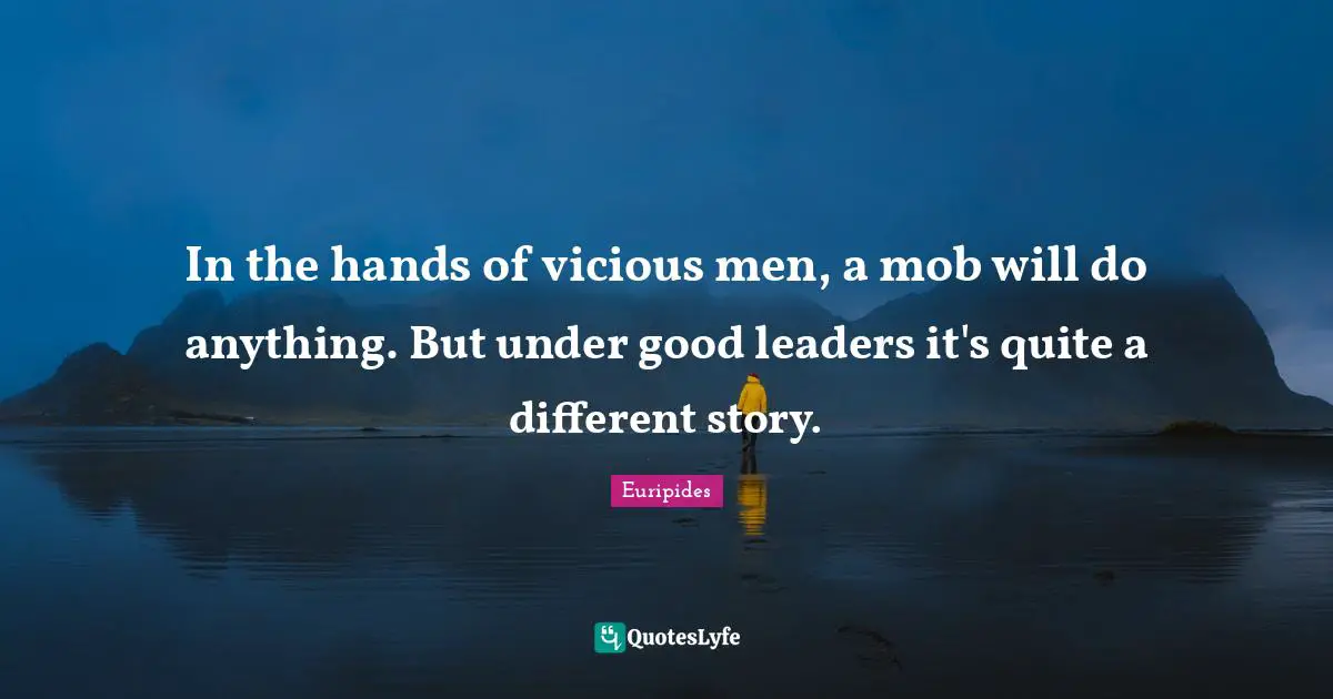 In the hands of vicious men, a mob will do anything. But under good leaders it's quite a different story.