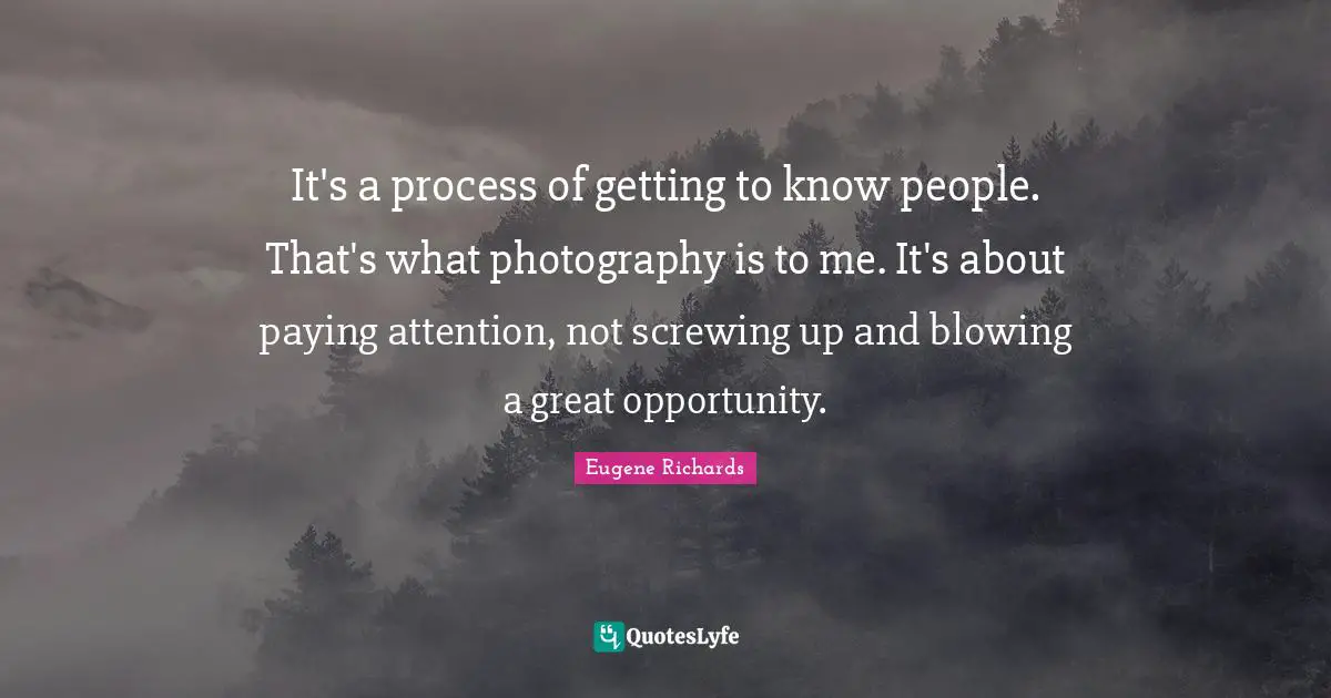 It's a process of getting to know people. That's what photography is to me. It's about paying attention, not screwing up and blowing a great opportunity.