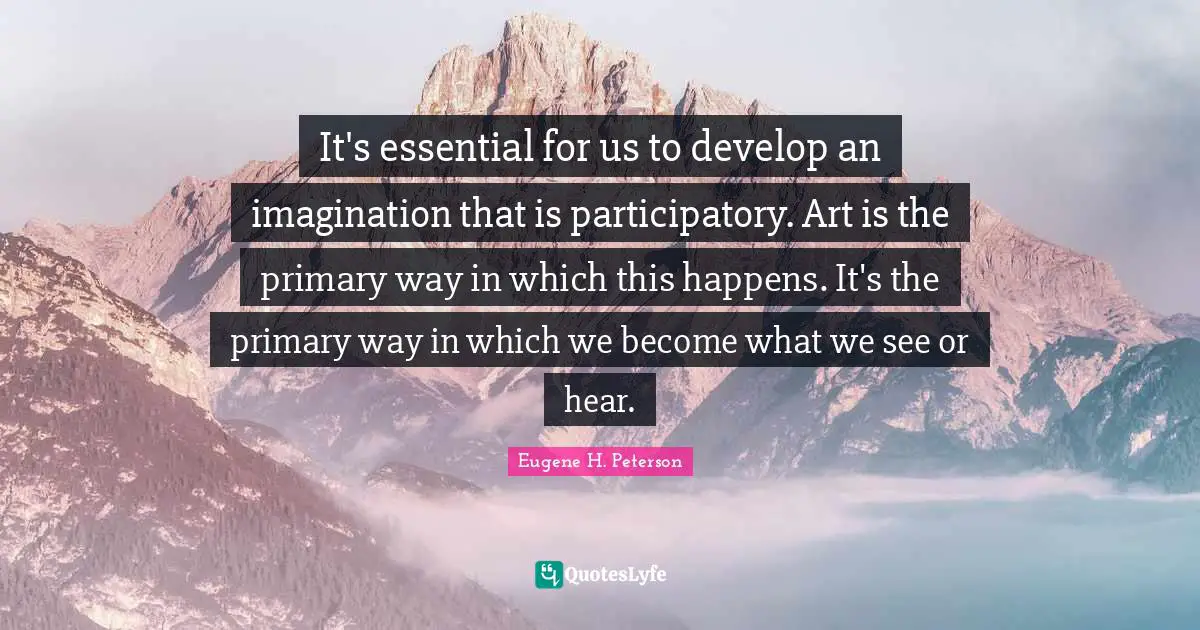 Eugene H. Peterson Quotes: "It's essential for us to develop an imagination that is participatory. Art is the primary way in which this happens. It's the primary way in which we become what we see or hear."