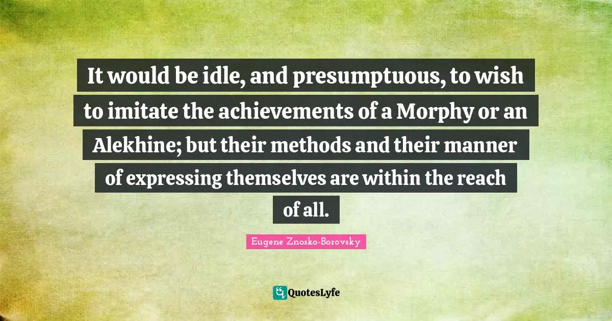 It would be idle, and presumptuous, to wish to imitate the achievements of a Morphy or an Alekhine; but their methods and their manner of expressing themselves are within the reach of all.