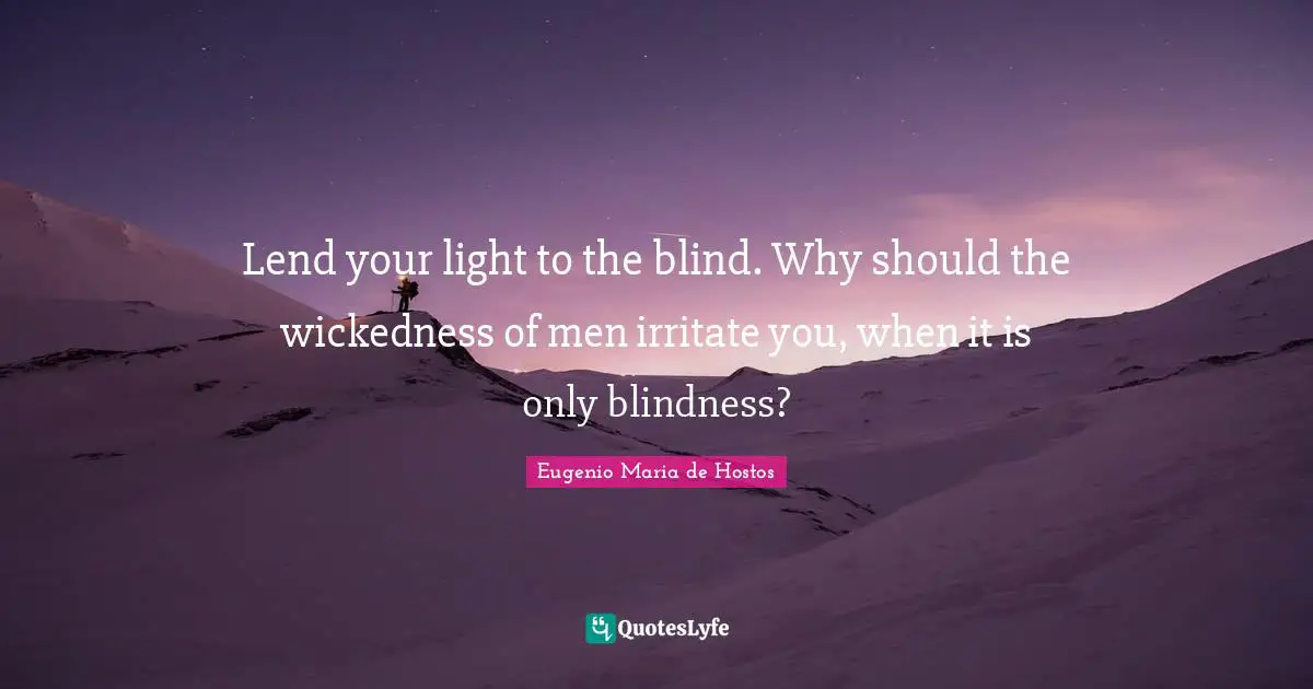 Lend your light to the blind. Why should the wickedness of men irritate you, when it is only blindness?