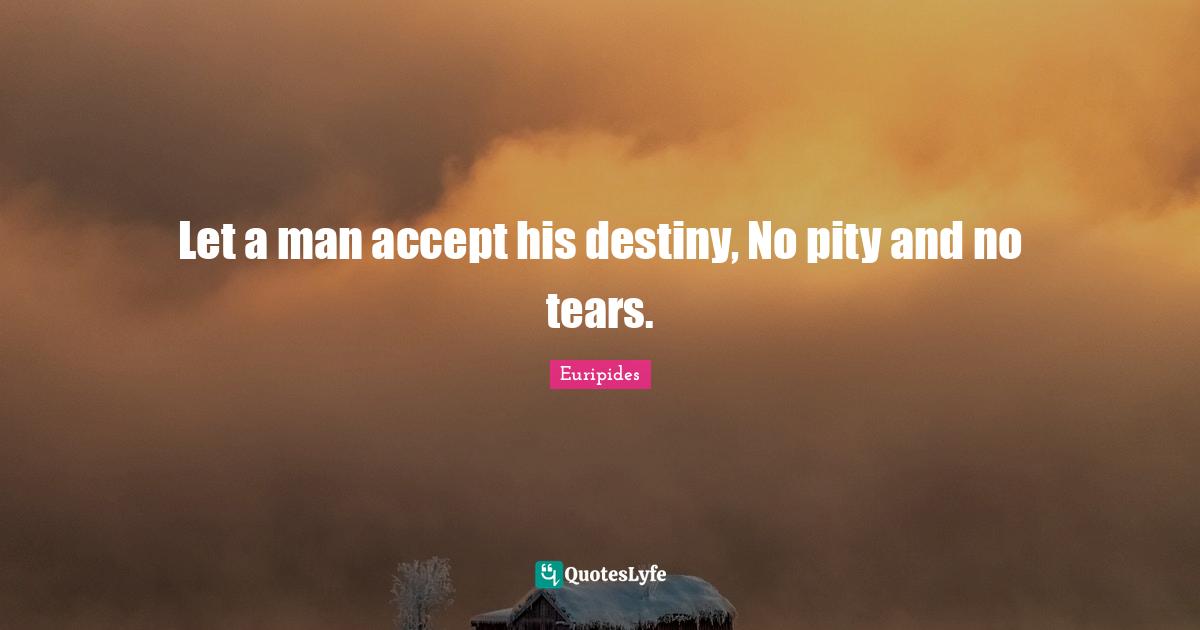 Let a man accept his destiny, No pity and no tears.